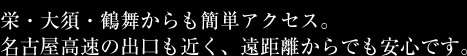 栄・大須・鶴舞からも簡単アクセス。
名古屋高速の出口も近く、遠距離からでも安心です。